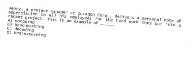 Henry, a project manager at Octagon Corp., delivers a personal note of appreciation to all his employees for the hard work they put into a recent project. This is an example of _____.
A) encoding
B) benchmarking
C) decoding
D) brainstorming