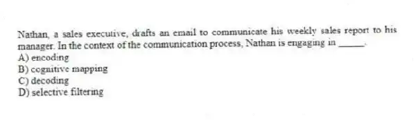 Nathan, a sales executive, drafts an email to communicate his weekly sales report to his manager. In the context of the communication process, Nathan is engaging in _____.
A) encoding
B) cognitive mapping
C) decoding
D) selective filtering
