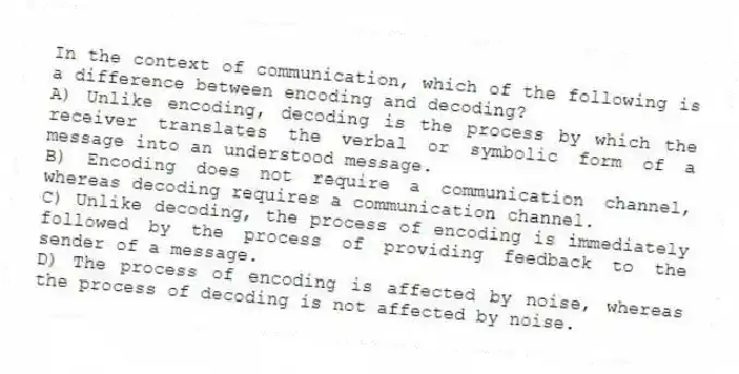 In the context of communication, which of the following is a difference between encoding and decoding?
A) Unlike encoding, decoding is the process by which the receiver translates the verbal or symbolic form of a message into an understood message.
B) Encoding does not require a communication channel, whereas decoding requires a communication channel.
C) Unlike decoding, the process of encoding is immediately followed by the process of providing feedback to the sender of a message.
D) The process of encoding is affected by noise, whereas the process of decoding is not affected by noise.
