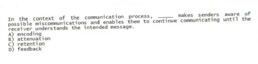In the context of the communication process, _____ makes senders aware of possible miscommunications and enables them to continue communicating until the receiver understands the intended message.
A) encoding
B) attenuation
C) retention
D) feedback