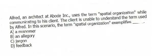 Alfred, an architect at Abode Inc., uses the term "spatial organization" while communicating to his client. The client is unable to understand the term used by Alfred. In this scenario, the term "spatial organization" exemplifies _____.
A) a misnomer
B) an allegory
C) jargon
D) feedback