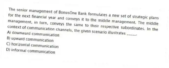 The senior management of BonusOne Bank formulates a new set of strategic plans for the next financial year and conveys it to the middle management. The middle management, in turn, conveys the same to their respective subordinates. In the context of communication channels, the given scenario illustrates _____.
A) downward communication
B) upward communication
C) horizontal communication
D) informal communication