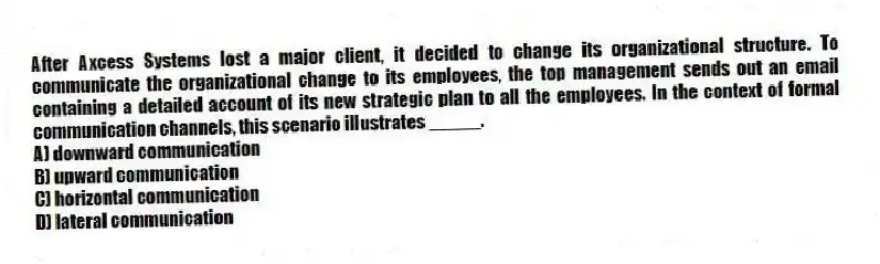 After Axcess Systems lost a major client, it decided to change its organizational structure. To communicate the organizational change to its employees, the top management sends out an email containing a detailed account of its new strategic plan to all the employees. In the context of formal communication channels, this scenario illustrates _____.
A) downward communication
B) upward communication
C) horizontal communication
D) lateral communication