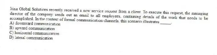 Itina Global Solutions recently received a new service request from a client. To execute this request, the managing director of the company sends out an email to all employees, containing details of the work that needs to be accomplished. In the context of formal communication channels, this scenario illustrates _____.
A) downward communication
B) upward communication
C) horizontal communication
D) lateral communication
