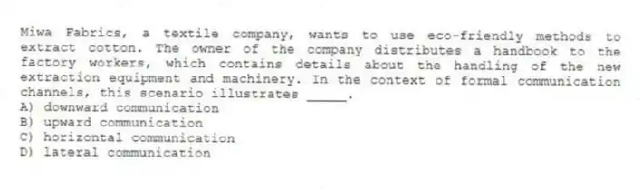 Miwa Fabrics, a textile company, wants to use eco-friendly methods to extract cotton. The owner of the company distributes a handbook to the factory workers, which contains details about the handling of the new extraction equipment and machinery. In the context of formal communication channels, this scenario illustrates _____.
A) downward communication
B) upward communication
C) horizontal communication
D) lateral communication