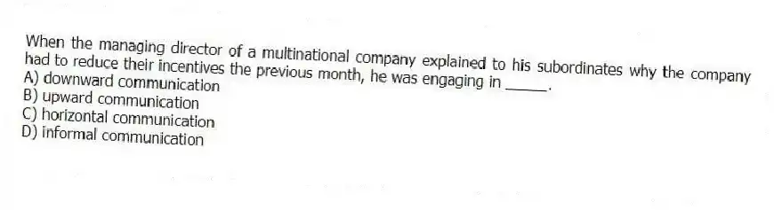 When the managing director of a multinational company explained to his subordinates why the company had to reduce their incentives the previous month, he was engaging in _____.
A) downward communication
B) upward communication
C) horizontal communication
D) informal communication