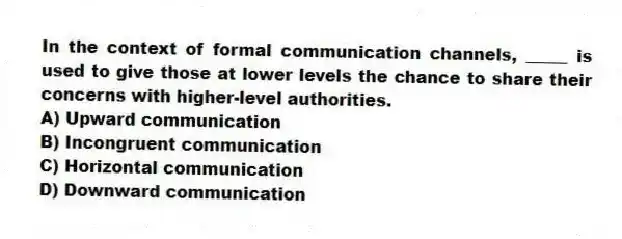In the context of formal communication channels, _____ is used to give those at lower levels the chance to share their concerns with higher-level authorities.
A) Upward communication
B) Incongruent communication
C) Horizontal communication
D) Downward communication