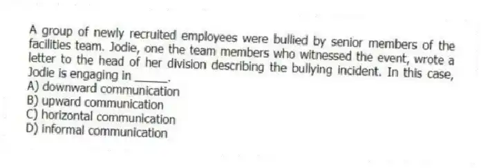 A group of newly recruited employees were bullied by senior members of the facilities team. Jodie, one the team members who witnessed the event, wrote a letter to the head of her division describing the bullying incident. In this case, Jodie is engaging in _____.
A) downward communication
B) upward communication
C) horizontal communication
D) informal communication