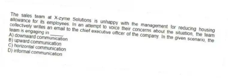 The sales team at X-zyme Solutions is unhappy with the management for reducing housing allowance for its employees. In an attempt to voice their concerns about the situation, the team collectively writes an email to the chief executive officer of the company. In the given scenario, the team is engaging in _____.
A) downward communication
B) upward communication
C) horizontal communication
D) informal communication