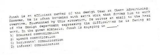Jonah is an efficient member of the design team at Cheer Advertising. However, he is often burdened with extra work that forces him to work overtime. Frustrated by this situation, he writes an email to the head of the design department expressing the difficulties he is facing at work. In the given scenario, Jonah is engaging in _____.
A) downward communication
B) upward communication
C) horizontal communication
D) informal communication