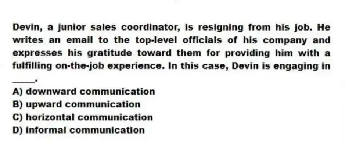 Devin, a junior sales coordinator, is resigning from his job. He writes an email to the top-level officials of his company and expresses his gratitude toward them for providing him with a fulfilling on-the-job experience. In this case, Devin is engaging in _____.
A) downward communication
B) upward communication
C) horizontal communication
D) informal communication
