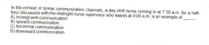 In the context of formal communication channels, a day-shift nurse coming in at 7:30 a.m. for a half-hour discussion with the midnight nurse supervisor who leaves at 8:00 a.m. is an example of _____.
A) incongruent communication
B) upward communication
C) horizontal communication
D) downward communication