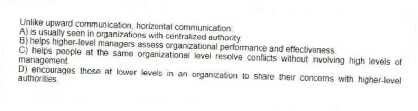 Unlike upward communication, horizontal communication:
A) is usually seen in organizations with centralized authority.
B) helps higher-level managers assess organizational performance and effectiveness.
C) helps people at the same organizational level resolve conflicts without involving high levels of management.
D) encourages those at lower levels in an organization to share their concerns with higher-level authorities.
