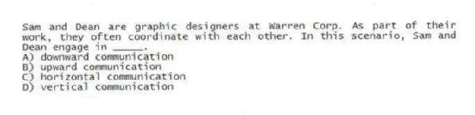 Sam and Dean are graphic designers at Warren Corp. As part of their work, they often coordinate with each other. In this scenario, Sam and Dean engage in _____.
A) downward communication
B) upward communication
C) horizontal communication
D) vertical communication