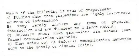 Which of the following is true of grapevines?
A) Studies show that grapevines are highly inaccurate sources of information.
B) They rarely involve any form of physical interaction and are discreet to a large extent.
C) Research shows that grapevines are slower than formal communication channels.
D) They arise out of informal communication networks such as the gossip or cluster chains.
