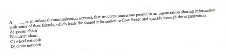 A _____ is an informal communication network that involves numerous people in an organization sharing information with some of their friends, which leads the shared information to flow freely and quickly through the organization.
A) gossip chain
B) cluster chain
C) wheel network
D) circle network