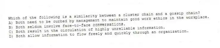 Which of the following is a similarity between a cluster chain and a gossip chain?
A) Both need to be curbed by management to maintain good work ethics in the workplace.
B) Both seldom involve face-to-face conversations.
C) Both result in the circulation of highly unreliable information.
D) Both allow information to flow freely and quickly through an organization.