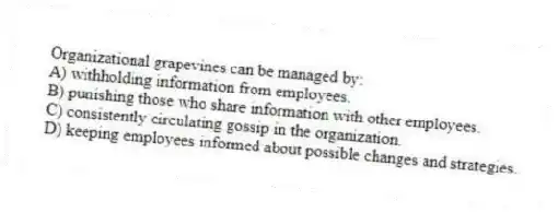Organizational grapevines can be managed by:
A) withholding information from employees.
B) punishing those who share information with other employees.
C) consistently circulating gossip in the organization.
D) keeping employees informed about possible changes and strategies.