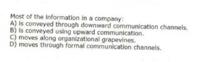 Most of the information in a company:
A) is conveyed through downward communication channels.
B) is conveyed using upward communication.
C) moves along organizational grapevines.
D) moves through formal communication channels.