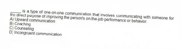 _____ is a type of one-on-one communication that involves communicating with someone for the direct purpose of improving the person's on-the-job performance or behavior.
A) Upward communication
B) Coaching
C) Counseling
D) Incongruent communication