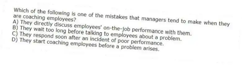 Which of the following is one of the mistakes that managers tend to make when they are coaching employees?
A) They directly discuss employees' on-the-job performance with them.
B) They wait too long before talking to employees about a problem.
C) They respond soon after an incident of poor performance.
D) They start coaching employees before a problem arises.