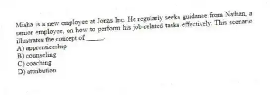 Misha is a new employee at Jonas Inc. He regularly seeks guidance from Nathan, a senior employee, on how to perform his job-related tasks effectively. This scenario illustrates the concept of _____.
A) apprenticeship
B) counseling
C) coaching
D) attribution