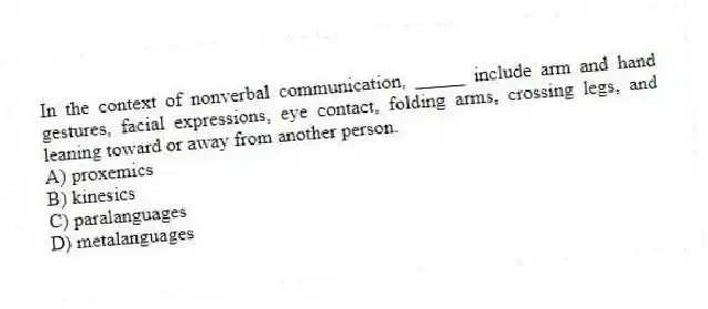 In the context of nonverbal communication, _____ include arm and hand gestures, facial expressions, eye contact, folding arms, crossing legs, and leaning toward or away from another person.
A) proxemics
B) kinesics
C) paralanguages
D) metalanguages