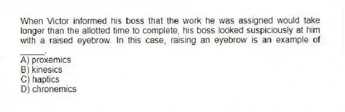 When Victor informed his boss that the work he was assigned would take longer than the allotted time to complete, his boss looked suspiciously at him with a raised eyebrow. In this case, raising an eyebrow is an example of _____.
A) proxemics
B) kinesics
C) haptics
D) chronemics