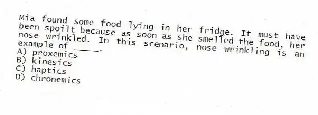 Mia found some food lying in her fridge. It must have been spoilt because as soon as she smelled the food, her nose wrinkled. In this scenario, nose wrinkling is an example of _____.
A) proxemics
B) kinesics
C) haptics
D) chronemics