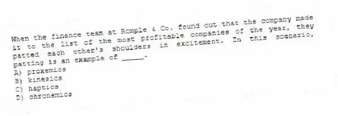 When the finance team at Romple & Co. found out that the company made it to the list of the most profitable companies of the year, they patted each other's shoulders in excitement. In this scenario, patting is an example of _____.
A) proxemics
B) kinesics
C) haptics
D) chronemics