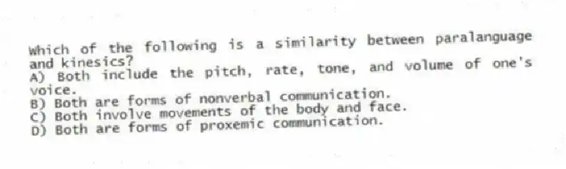 Which of the following is a similarity between paralanguage and kinesics?
A) Both include the pitch, rate, tone, and volume of one's voice.
B) Both are forms of nonverbal communication.
C) Both involve movements of the body and face.
D) Both are forms of proxemic communication.