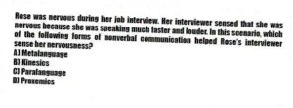 Rose was nervous during her job interview. Her interviewer sensed that she was nervous because she was speaking much faster and louder. In this scenario, which of the following forms of nonverbal communication helped Rose's interviewer sense her nervousness?
A) Metalanguage
B) Kinesics
C) Paralanguage
D) Proxemics