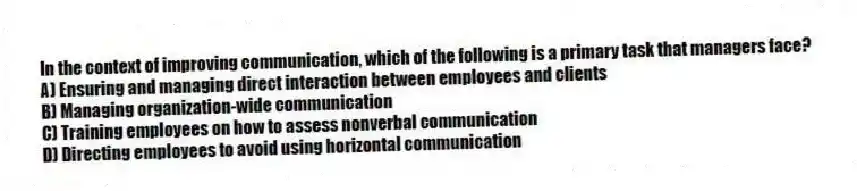 In the context of improving communication, which of the following is a primary task that managers face?
A) Ensuring and managing direct interaction between employees and clients
B) Managing organization-wide communication
C) Training employees on how to assess nonverbal communication
D) Directing employees to avoid using horizontal communication