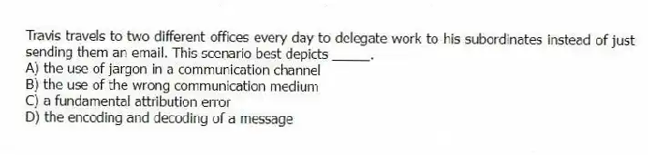 Travis travels to two different offices every day to delegate work to his subordinates instead of just sending them an email. This scenario best depicts _____.
A) the use of jargon in a communication channel
B) the use of the wrong communication medium
C) a fundamental attribution error
D) the encoding and decoding of a message