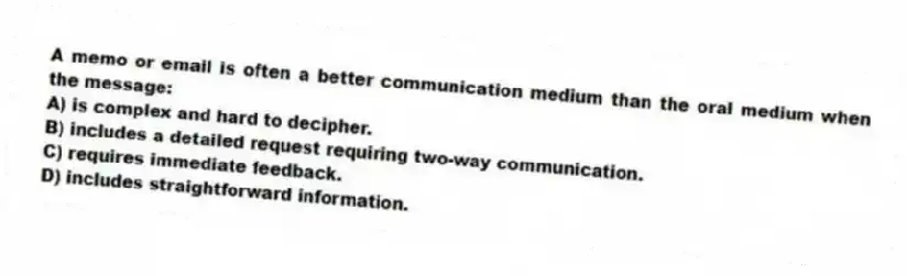 A memo or email is often a better communication medium than the oral medium when the message:
A) is complex and hard to decipher.
B) includes a detailed request requiring two-way communication.
C) requires immediate feedback.
D) includes straightforward information.