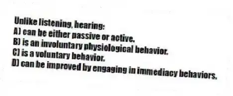 Unlike listening, hearing:
A) can be either passive or active.
B) is an involuntary physiological behavior.
C) is a voluntary behavior.
D) can be improved by engaging in immediacy behaviors.