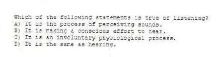 Which of the following statements is true of listening?
A) It is the process of perceiving sounds.
B) It is making a conscious effort to hear.
C) It is an involuntary physiological process.
D) It is the same as hearing.