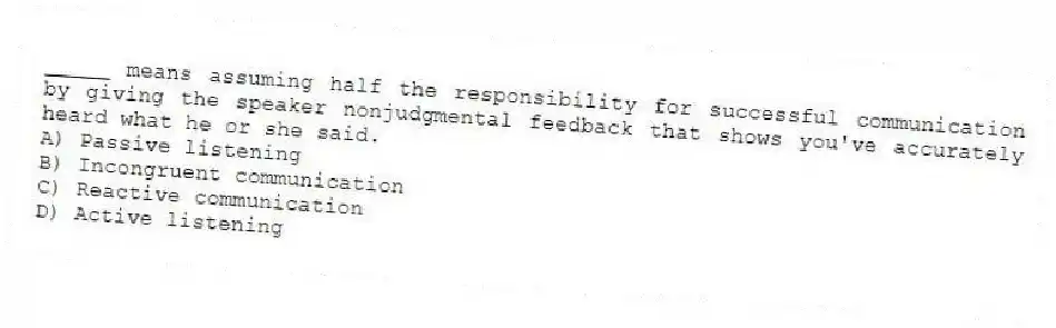 _____ means assuming half the responsibility for successful communication by giving the speaker nonjudgmental feedback that shows you've accurately heard what he or she said.
A) Passive listening
B) Incongruent communication
C) Reactive communication
D) Active listening