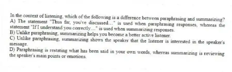 In the context of listening, which of the following is a difference between paraphrasing and summarizing?
A) The statement "Thus far, you've discussed…" is used when paraphrasing responses, whereas the statement "If I understand you correctly…" is used when summarizing responses.
B) Unlike paraphrasing, summarizing helps you become a better active listener.
C) Unlike paraphrasing, summarizing shows the speaker that the listener is interested in the speaker's message.
D) Paraphrasing is restating what has been said in your own words, whereas summarizing is reviewing the speaker's main points or emotions.