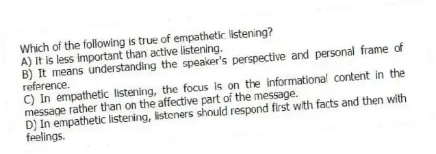 Which of the following is true of empathetic listening?
A) It is less important than active listening.
B) It means understanding the speaker's perspective and personal frame of reference.
C) In empathetic listening, the focus is on the informational content in the message rather than on the affective part of the message.
D) In empathetic listening, listeners should respond first with facts and then with feelings.