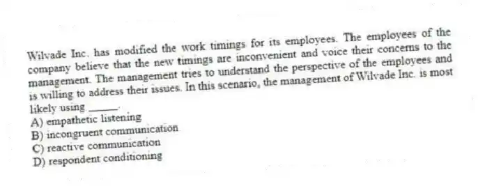 Wilvade Inc. has modified the work timings for its employees. The employees of the company believe that the new timings are inconvenient and voice their concerns to the management. The management tries to understand the perspective of the employees and is willing to address their issues. In this scenario, the management of Wilvade Inc. is most likely using _____.
A) empathetic listening
B) incongruent communication
C) reactive communication
D) respondent conditioning