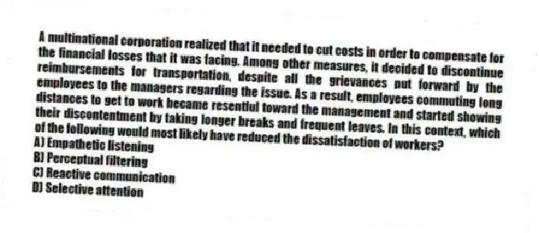 A multinational corporation realized that it needed to cut costs in order to compensate for the financial losses that it was facing. Among other measures, it decided to discontinue reimbursements for transportation, despite all the grievances put forward by the employees to the managers regarding the issue. As a result, employees commuting long distances to get to work became resentful toward the management and started showing their discontentment by taking longer breaks and frequent leaves. In this context, which of the following would most likely have reduced the dissatisfaction of workers?
A) Empathetic listening
B) Perceptual filtering
C) Reactive communication
D) Selective attention