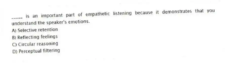 _____ is an important part of empathetic listening because it demonstrates that you understand the speaker's emotions.
A) Selective retention
B) Reflecting feelings
C) Circular reasoning
D) Perceptual filtering