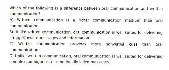 Which of the following is a difference between oral communication and written communication?
A) Written communication is a richer communication medium than oral communication.
B) Unlike written communication, oral communication is well suited for delivering straightforward messages and information.
C) Written communication provides more nonverbal cues than oral communication.
D) Unlike written communication, oral communication is well suited for delivering complex, ambiguous, or emotionally laden messages.