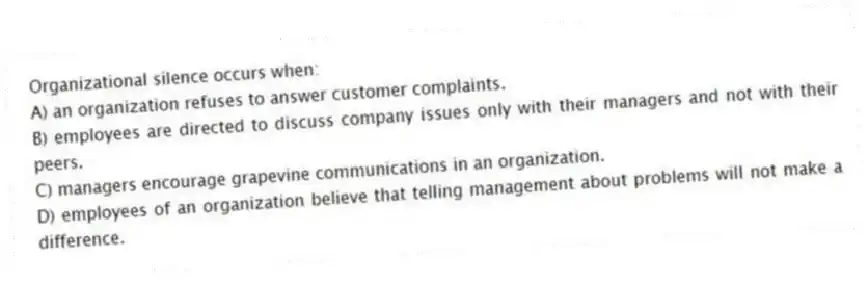 Organizational silence occurs when:
A) an organization refuses to answer customer complaints.
B) employees are directed to discuss company issues only with their managers and not with their peers.
C) managers encourage grapevine communications in an organization.
D) employees of an organization believe that telling management about problems will not make a difference.