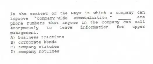 In the context of the ways in which a company can improve "company-wide communication," _____ are phone numbers that anyone in the company can call anonymously to leave information for upper management.
A) business tractions
B) corporate bonds
C) company statutes
D) company hotlines