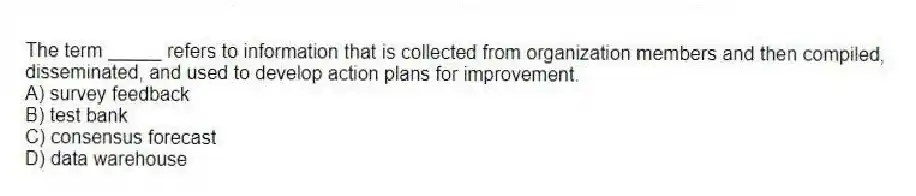The term _____ refers to information that is collected from organization members and then compiled, disseminated, and used to develop action plans for improvement.
A) survey feedback
B) test bank
C) consensus forecast
D) data warehouse