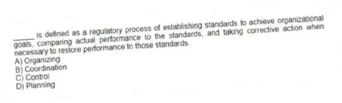 _____ is defined as a regulatory process of establishing standards to achieve organizational goals, comparing actual performance to the standards, and taking corrective action when necessary to restore performance to those standards.
A) Organizing
B) Coordination
C) Control
D) Planning