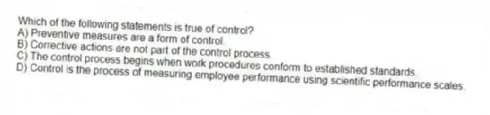 Which of the following statements is true of control?
A) Preventive measures are a form of control.
B) Corrective actions are not part of the control process.
C) The control process begins when work procedures conform to established standards.
D) Control is the process of measuring employee performance using scientific performance scales.