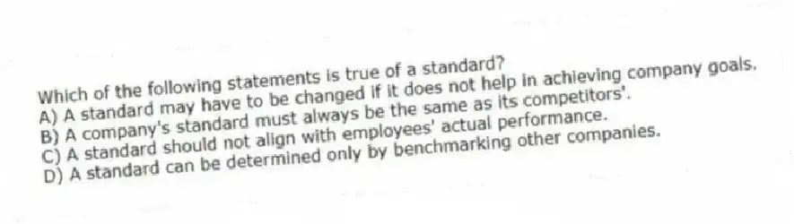 Which of the following statements is true of a standard?
A) A standard may have to be changed if it does not help in achieving company goals.
B) A company's standard must always be the same as its competitors'.
C) A standard should not align with employees' actual performance.
D) A standard can be determined only by benchmarking other companies.